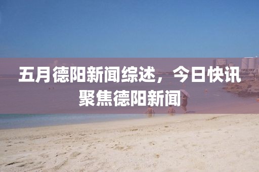 五月德阳新闻综述，今日快讯聚焦德阳新闻