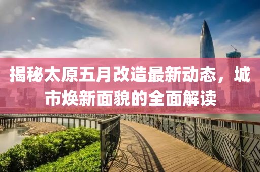 揭秘太原五月改造最新动态，城市焕新面貌的全面解读