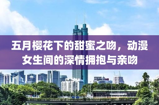 五月樱花下的甜蜜之吻，动漫女生间的深情拥抱与亲吻