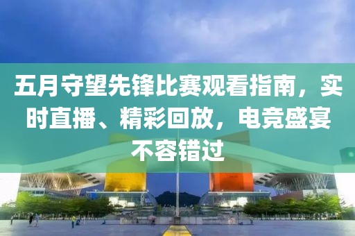 五月守望先锋比赛观看指南，实时直播、精彩回放，电竞盛宴不容错过