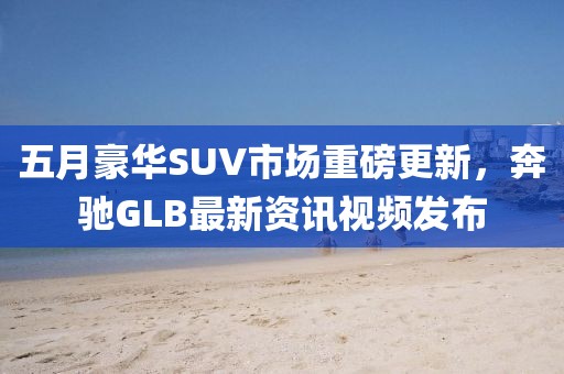 五月豪华SUV市场重磅更新，奔驰GLB最新资讯视频发布