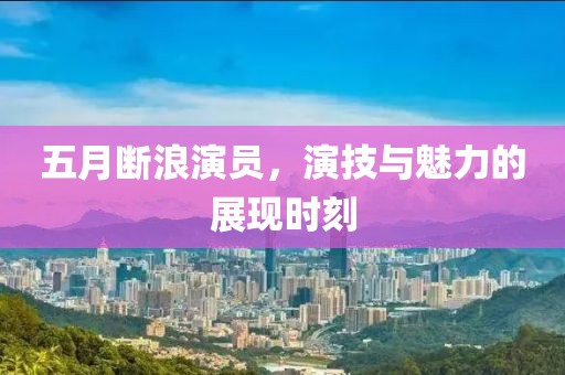 五月断浪演员，演技与魅力的展现时刻
