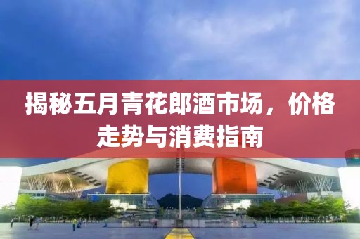 揭秘五月青花郎酒市场，价格走势与消费指南