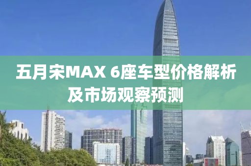 五月宋MAX 6座车型价格解析及市场观察预测