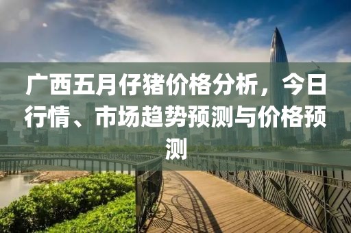广西五月仔猪价格分析，今日行情、市场趋势预测与价格预测