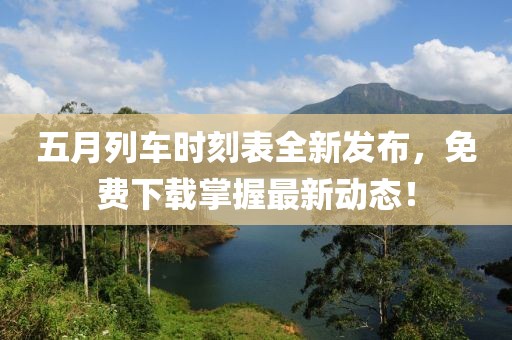 五月列车时刻表全新发布，免费下载掌握最新动态！