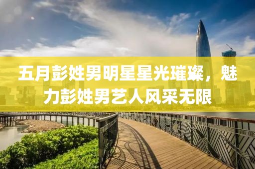 五月彭姓男明星星光璀璨，魅力彭姓男艺人风采无限