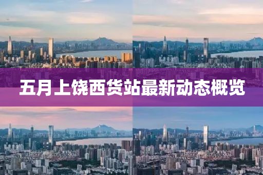 五月上饶西货站最新动态概览