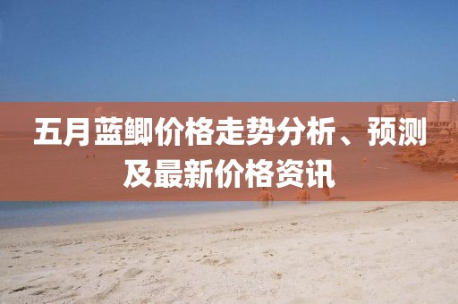 五月蓝鲫价格走势分析、预测及最新价格资讯