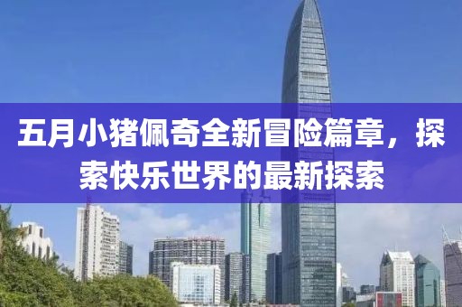 五月小猪佩奇全新冒险篇章，探索快乐世界的最新探索