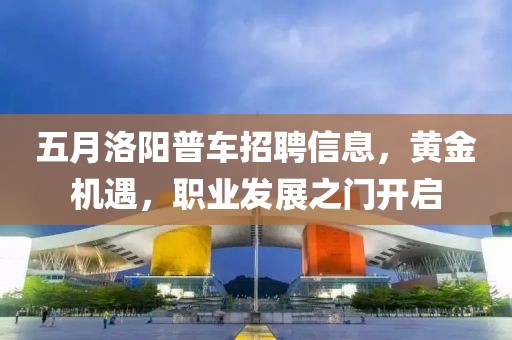 五月洛阳普车招聘信息，黄金机遇，职业发展之门开启