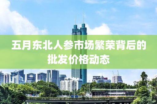 五月东北人参市场繁荣背后的批发价格动态