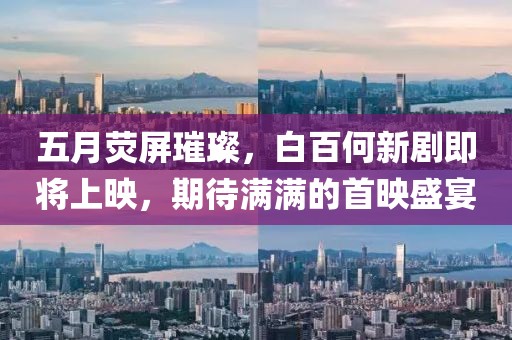 五月荧屏璀璨，白百何新剧即将上映，期待满满的首映盛宴