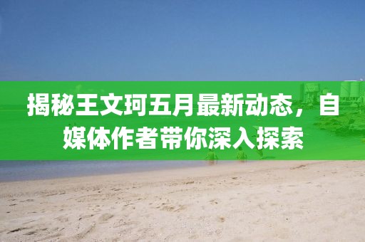 揭秘王文珂五月最新动态，自媒体作者带你深入探索