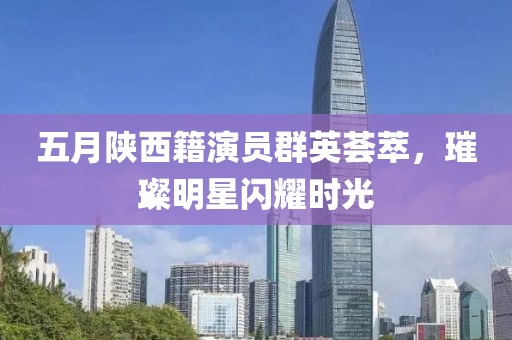 五月陕西籍演员群英荟萃，璀璨明星闪耀时光