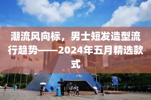 潮流风向标，男士短发造型流行趋势——2024年五月精选款式