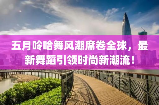 五月呤哈舞风潮席卷全球，最新舞蹈引领时尚新潮流！