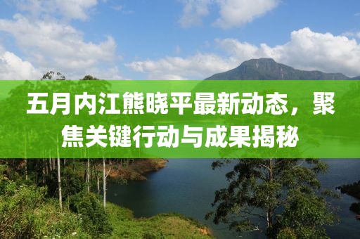 五月内江熊晓平最新动态，聚焦关键行动与成果揭秘