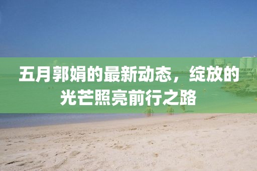 五月郭娟的最新动态，绽放的光芒照亮前行之路