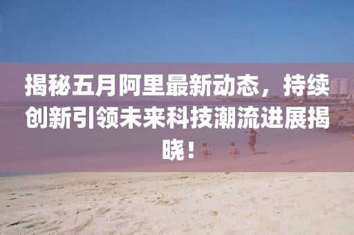 揭秘五月阿里最新动态，持续创新引领未来科技潮流进展揭晓！