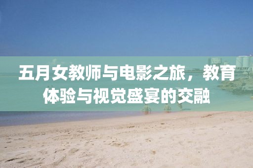 五月女教师与电影之旅，教育体验与视觉盛宴的交融