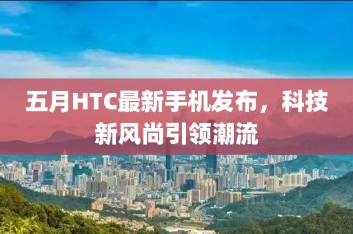 五月HTC最新手机发布，科技新风尚引领潮流