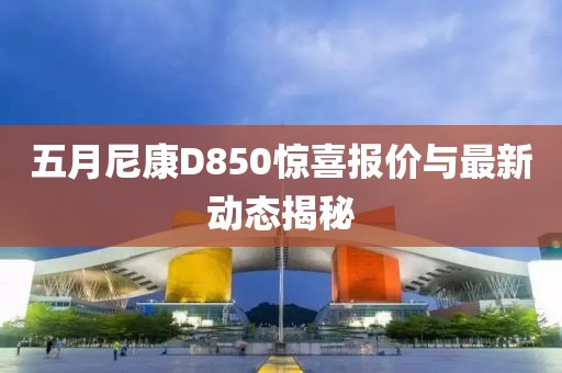 五月尼康D850惊喜报价与最新动态揭秘