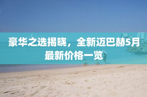 豪华之选揭晓，全新迈巴赫5月最新价格一览