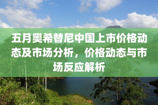 五月奥希替尼中国上市价格动态及市场分析，价格动态与市场反应解析