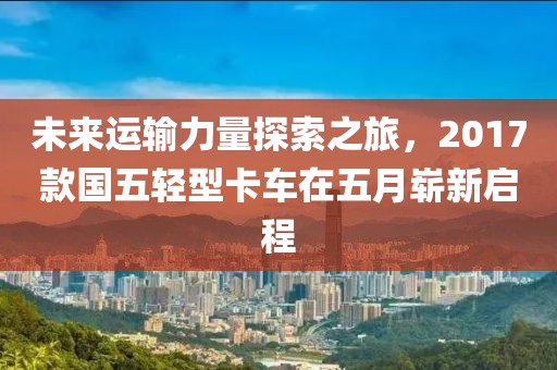 未来运输力量探索之旅，2017款国五轻型卡车在五月崭新启程