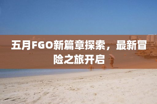 五月FGO新篇章探索，最新冒险之旅开启