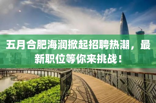五月合肥海润掀起招聘热潮，最新职位等你来挑战！