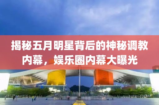 揭秘五月明星背后的神秘调教内幕，娱乐圈内幕大曝光