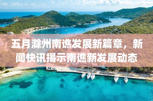 五月滁州南谯发展新篇章，新闻快讯揭示南谯新发展动态