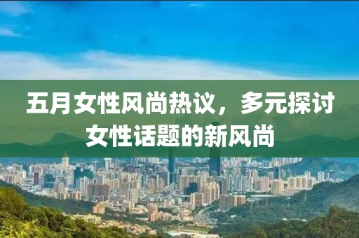 五月女性风尚热议，多元探讨女性话题的新风尚
