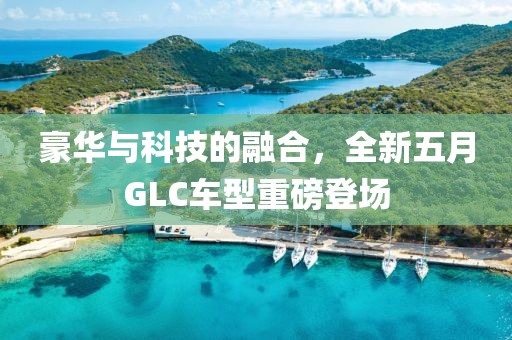 豪华与科技的融合，全新五月GLC车型重磅登场