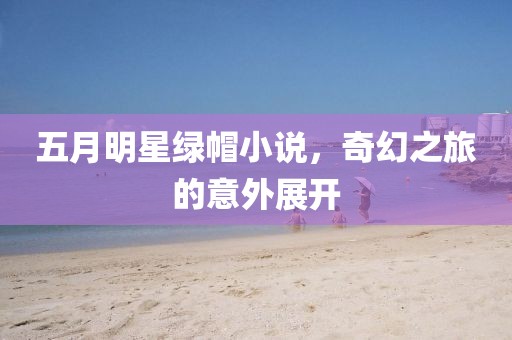 五月明星绿帽小说，奇幻之旅的意外展开