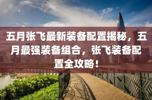 五月张飞最新装备配置揭秘，五月最强装备组合，张飞装备配置全攻略！