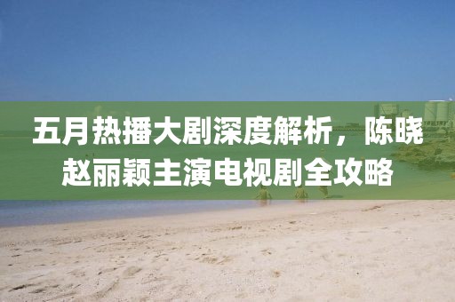五月热播大剧深度解析，陈晓赵丽颖主演电视剧全攻略