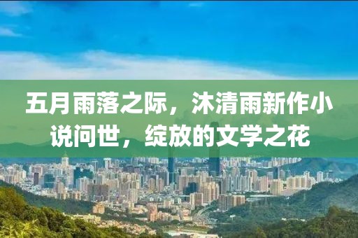 五月雨落之际，沐清雨新作小说问世，绽放的文学之花