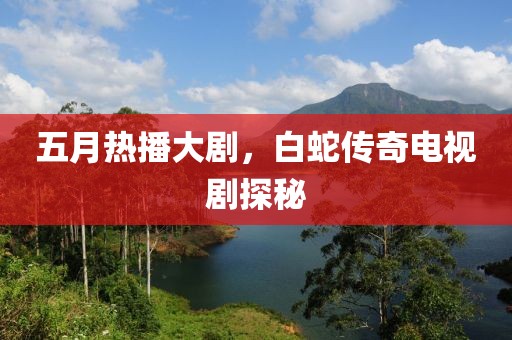 五月热播大剧，白蛇传奇电视剧探秘