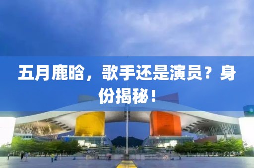 五月鹿晗，歌手还是演员？身份揭秘！