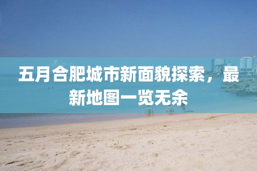 五月合肥城市新面貌探索，最新地图一览无余