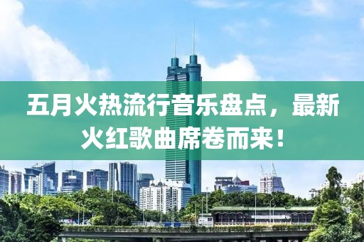 五月火热流行音乐盘点，最新火红歌曲席卷而来！