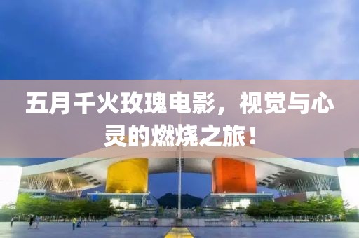 五月千火玫瑰电影，视觉与心灵的燃烧之旅！