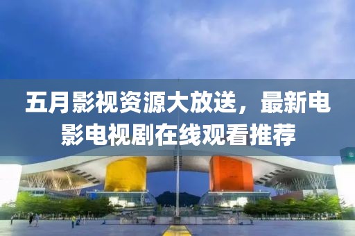 五月影视资源大放送，最新电影电视剧在线观看推荐