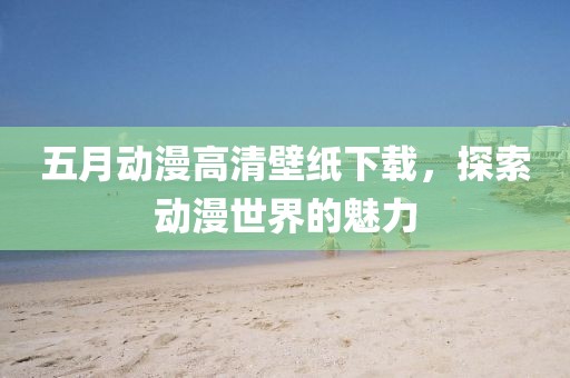 五月动漫高清壁纸下载，探索动漫世界的魅力