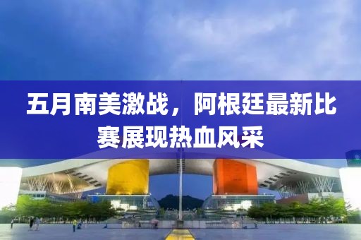 五月南美激战，阿根廷最新比赛展现热血风采