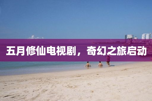 五月修仙电视剧，奇幻之旅启动