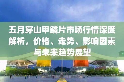 五月穿山甲鳞片市场行情深度解析，价格、走势、影响因素与未来趋势展望
